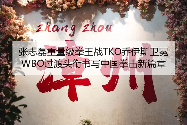 张志磊重量级拳王战TKO乔伊斯卫冕WBO过渡头衔书写中国拳击新篇章